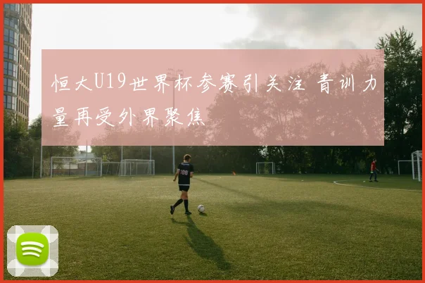 恒大U19世界杯参赛引关注 青训力量再受外界聚焦