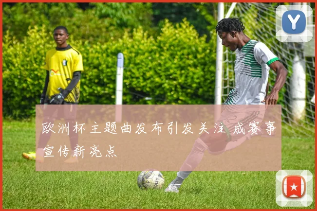 欧洲杯主题曲发布引发关注 成赛事宣传新亮点