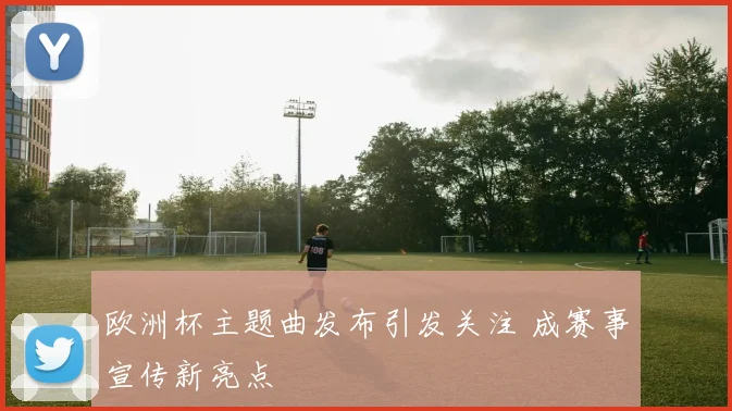 欧洲杯主题曲发布引发关注 成赛事宣传新亮点