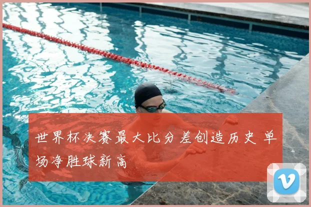 世界杯决赛最大比分差创造历史 单场净胜球新高