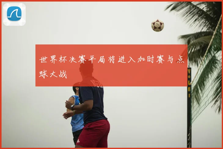 世界杯决赛平局将进入加时赛与点球大战